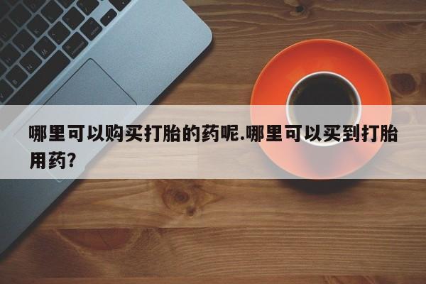 私人联系方式买打胎药哪里可以购买打胎的药呢.哪里可以买到打胎用药？