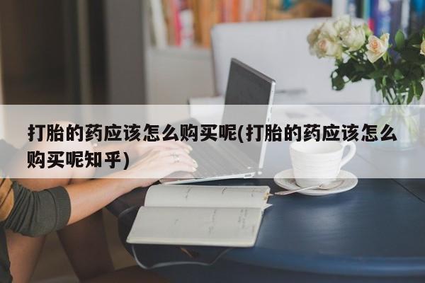 私人联系方式买打胎药打胎的药应该怎么购买呢(打胎的药应该怎么购买呢知乎)